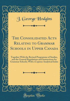 The Consolidated Acts Relating to Grammar Schools in Upper Canada: Together with the Revised Programme of Studies, and the General Regulations and Instructions for Grammar Schools; With a Copious Analytical Index (Classic Reprint) - Hodgins, J George