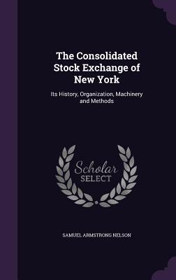 The Consolidated Stock Exchange of New York: Its History, Organization, Machinery and Methods - Nelson, Samuel Armstrong