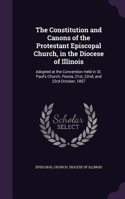 The Constitution and Canons of the Protestant Episcopal Church, in the Diocese of Illinois: Adopted at the Convention Held in St. Paul's Church, Peoria, 21st, 22nd, and 23rd October, 1857 - Episcopal Church Diocese of Illinois (Creator)