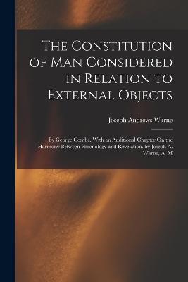 The Constitution of Man Considered in Relation to External Objects: By George Combe. With an Additional Chapter On the Harmony Between Phrenology and Revelation. by Joseph A. Warne, A. M - Warne, Joseph Andrews