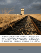 The Constitution of the State of Colorado: Adopted in Convention, March 14, 1876: Also the Address of the Convention to the People of Colorado: Election, Saturday, July 1, 1876