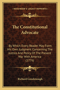 The Constitutional Advocate: By Which Every Reader May Form His Own Judgment Concerning The Justice And Policy Of The Present War With America (1776)