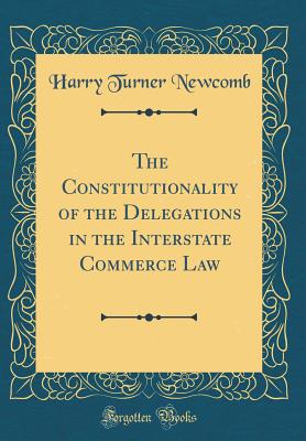 The Constitutionality of the Delegations in the Interstate Commerce Law (Classic Reprint) - Newcomb, Harry Turner