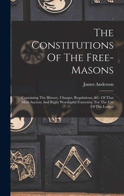 The Constitutions Of The Free-masons: Containing The History, Charges, Regulations, &c. Of That Most Ancient And Right Worshipful Fraternity. For The Use Of The Lodges - Anderson, James