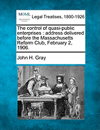The Control of Quasi-Public Enterprises: Address Delivered Before the Massachusetts Reform Club, February 2, 1906. - Gray, John H