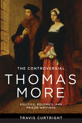 The Controversial Thomas More: Politics, Polemics, and Prison Writings - Curtright, Travis
