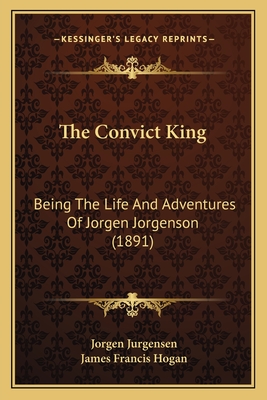 The Convict King: Being the Life and Adventures of Jorgen Jorgenson (1891) - Jurgensen, Jorgen, and Hogan, James Francis (Editor)