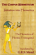 The Corpus Hermeticum: Initiation Into Hermetics, the Hermetica of Hermes Trismegistus
