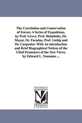 The Correlation and Conservation of Forces; A Series of Expositions, by Prof. Grove, Prof. Helmholtz, Dr. Mayer, Dr. Faraday, Prof. Liebig and Dr. Carpenter. With An introduction and Brief Biographical Notices of the Chief Promoters of the New Views... - Youmans, Edward Livingston