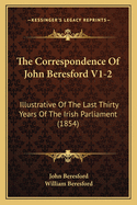 The Correspondence of John Beresford V1-2: Illustrative of the Last Thirty Years of the Irish Parliament (1854)
