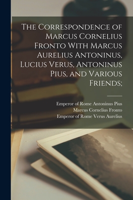 The Correspondence of Marcus Cornelius Fronto With Marcus Aurelius Antoninus, Lucius Verus, Antoninus Pius, and Various Friends; - Fronto, Marcus Cornelius, and Marcus Aurelius, Emperor Of Rome 121 (Creator), and Antoninus Pius, Emperor of Rome 86-161...