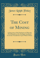 The Cost of Mining: A Discussion of the Production of Minerals with Remarks on the Geologic, Social and Economic Foundations Upon Which It Rests (Classic Reprint)