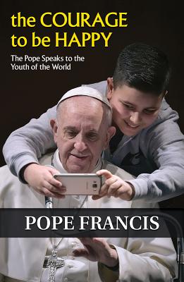 The Courage to Be Happy: The Pope Speaks to the Youth of the World - Francis, and Ellsberg, Robert (Editor)