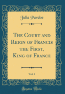 The Court and Reign of Francis the First, King of France, Vol. 1 (Classic Reprint)