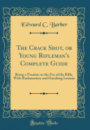 The Crack Shot, or Young Rifleman's Complete Guide: Being a Treatise on the Use of the Rifle, with Rudimentary and Finishing Lessons (Classic Reprint)