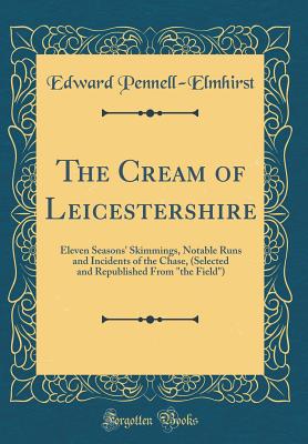 The Cream of Leicestershire: Eleven Seasons' Skimmings, Notable Runs and Incidents of the Chase, (Selected and Republished from "the Field") (Classic Reprint) - Pennell-Elmhirst, Edward