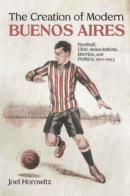 The Creation of Modern Buenos Aires: Football, Civic Associations, Barrios, and Politics, 1912-1943 - Horowitz, Joel