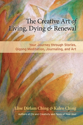 The Creative Art of Living, Dying & Renewal: Your Journey Through Stories, Qigong Meditation, Journaling, and Art - Ching, Elise Dirlam, and Ching, Kaleo