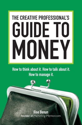 The Creative Professional's Guide to Money: How to Think About It, How to Talk About it, How to Manage It - Benun, Ilise