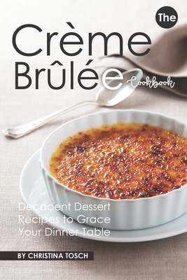 The Creme Brulee Cookbook: Decadent Dessert Recipes to Grace Your Dinner Table - Tosch, Christina