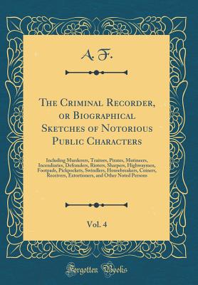 The Criminal Recorder, or Biographical Sketches of Notorious Public Characters, Vol. 4: Including Murderers, Traitors, Pirates, Mutineers, Incendiaries, Defrauders, Rioters, Sharpers, Highwaymen, Footpads, Pickpockets, Swindlers, Housebreakers, Coiners, R - F, A