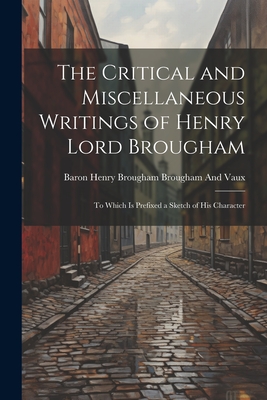 The Critical and Miscellaneous Writings of Henry Lord Brougham: To Which Is Prefixed a Sketch of His Character - Brougham and Vaux, Baron Henry Brougham