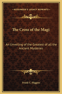 The Cross of the Magi: An Unveiling of the Greatest of All the Ancient Mysteries