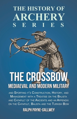 The Crossbow - Mediaeval and Modern Military and Sporting it's Construction, History, and Management: With a Treatise on the Balista and Catapult of the Ancients and an Appendix on the Catapult, Balista and the Turkish Bow - Payne-Gallwey, Ralph, Sir