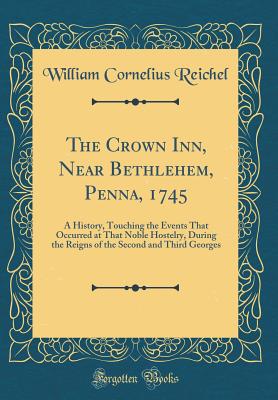 The Crown Inn, Near Bethlehem, Penna, 1745: A History, Touching the Events That Occurred at That Noble Hostelry, During the Reigns of the Second and Third Georges (Classic Reprint) - Reichel, William Cornelius