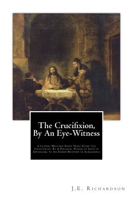The Crucifixion, By An Eye-Witness: A Letter Written Seven Years After the Crucifixion, By a Personal Friend of Jesus in Jerusalem, to an Esseer Brother in Alexandria - K, T (Introduction by), and Richardson, J E