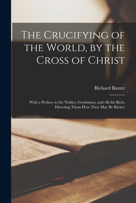 The Crucifying of the World, by the Cross of Christ: With a Preface to the Nobles, Gentlemen, and All the Rich, Directing Them How They May Be Richer - Baxter, Richard 1615-1691