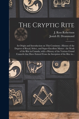The Cryptic Rite [microform]: Its Origin and Introduction on This Continent: History of the Degrees of Royal, Select, and Super-excellent Master: the Work of the Rite in Canada, With a History of the Various Grand Councils That Have Existed From The... - Robertson, J Ross (John Ross) 1841- (Creator), and Drummond, Josiah H (Josiah Hayden) (Creator)