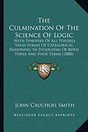 The Culmination Of The Science Of Logic: With Synopses Of All Possible Valid Forms Of Categorical Reasoning In Syllogisms Of Both Three And Four Terms (1888)