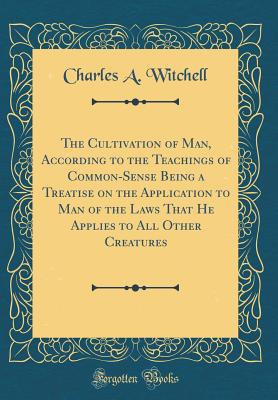 The Cultivation of Man, According to the Teachings of Common-Sense Being a Treatise on the Application to Man of the Laws That He Applies to All Other Creatures (Classic Reprint) - Witchell, Charles A