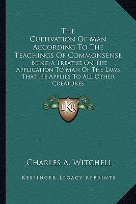 The Cultivation Of Man According To The Teachings Of Commonsense: Being A Treatise On The Application To Man Of The Laws That He Applies To All Other Creatures - Witchell, Charles A