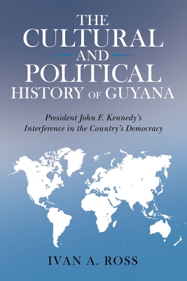The Cultural and Political History of Guyana: President John F. Kennedy's Interference in the Country's Democracy - Ross, Ivan a