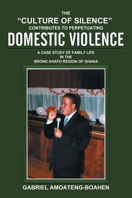The "Culture of Silence" Contributes to Perpetuating Domestic Violence: A Case Study of Family Life in the Brong Ahafo Region of Ghana - Amoateng-Boahen, Gabriel