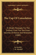 The Cup of Consolation: Or Bright Messages for the Sickbed, from the Two Great Volumes of Nature and Revelation (1880)