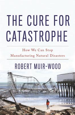 The Cure for Catastrophe: How We Can Stop Manufacturing Natural Disasters - Muir-Wood, Robert