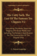 The Cutty Sark, the Last of the Famous Tea Clippers V2: Describing the Masts, Spars and Rigging of a Scale Model, and Including the Builder's Specification for the Construction of the Original Ship