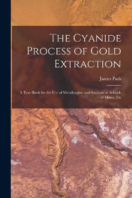 The Cyanide Process of Gold Extraction: A Text-Book for the Use of Metallurgists and Students at Schools of Mines, Etc - Park, James