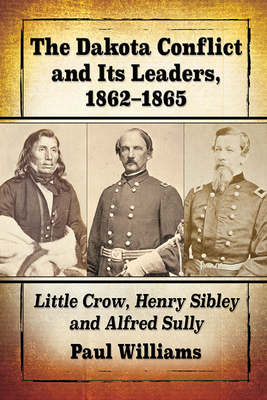 The Dakota Conflict and Its Leaders, 1862-1865: Little Crow, Henry Sibley and Alfred Sully - Williams, Paul