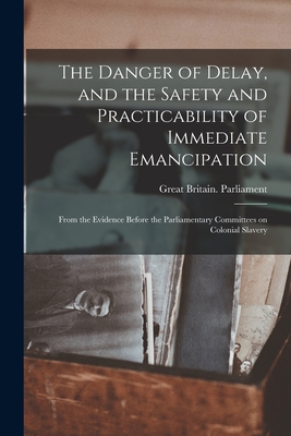 The Danger of Delay, and the Safety and Practicability of Immediate Emancipation: From the Evidence Before the Parliamentary Committees on Colonial Slavery - Great Britain Parliament (Creator)