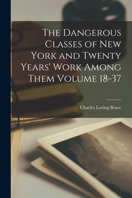 The Dangerous Classes of New York and Twenty Years' Work Among Them Volume 18-37 - Brace, Charles Loring