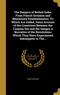 The Dangers of British India, From French Invasion and Missionary Establishments. To Which Are Added, Some Account of the Countrires Between the Caspian Sea and the Ganges; a Narrative of the Revolutions Which They Have Experienced Subsequent to The...