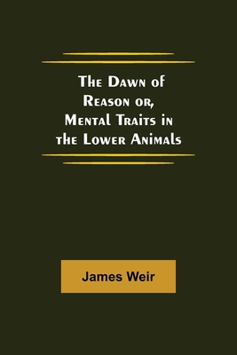 The Dawn of Reason or, Mental Traits in the Lower Animals - Weir, James