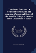 The day of the Cross; a Course of Sermons on the men and Women and Some of the Notable Things of the day of the Crucifixion of Jesus