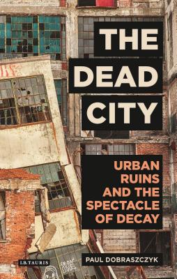 The Dead City: Urban Ruins and the Spectacle of Decay - Dobraszczyk, Paul