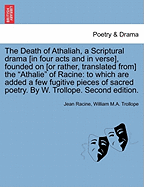 The Death of Athaliah, a Scriptural Drama [In Four Acts and in Verse], Founded on [Or Rather, Translated From] the Athalie of Racine: To Which Are Added a Few Fugitive Pieces of Sacred Poetry. by W. Trollope. Second Edition.
