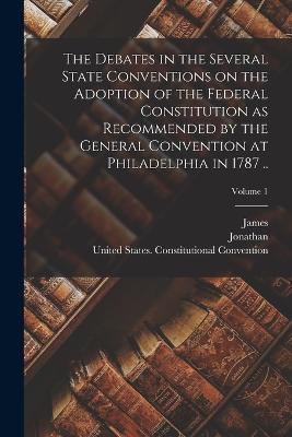 The Debates in the Several State Conventions on the Adoption of the Federal Constitution as Recommended by the General Convention at Philadelphia in 1787 ..; Volume 1 - Elliot, Jonathan 1784-1846 Ed, and United States Constitutional Convent (Creator), and Madison, James 1751-1836